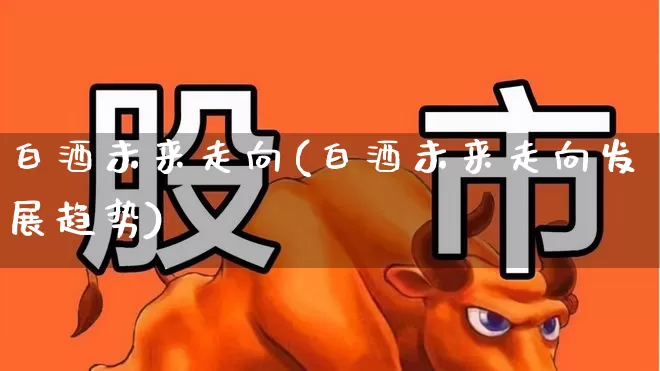 白酒未来走向(白酒未来走向发展趋势)_https://www.nalian8.com_创业板_第1张