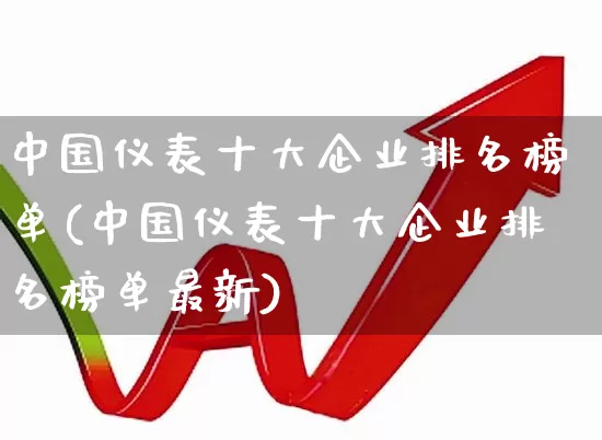 中国仪表十大企业排名榜单(中国仪表十大企业排名榜单最新)_https://www.nalian8.com_北交所_第1张
