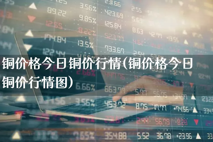 铜价格今日铜价行情(铜价格今日铜价行情图)_https://www.nalian8.com_北交所_第1张