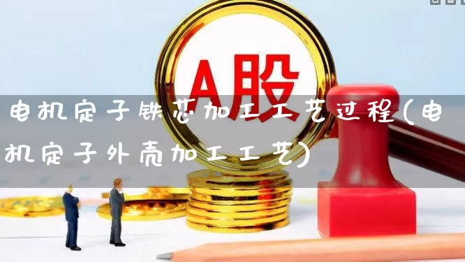 电机定子铁芯加工工艺过程(电机定子外壳加工工艺)_https://www.nalian8.com_上交所_第1张