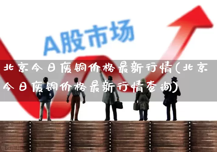 北京今日废铜价格最新行情(北京今日废铜价格最新行情查询)_https://www.nalian8.com_科创板_第1张