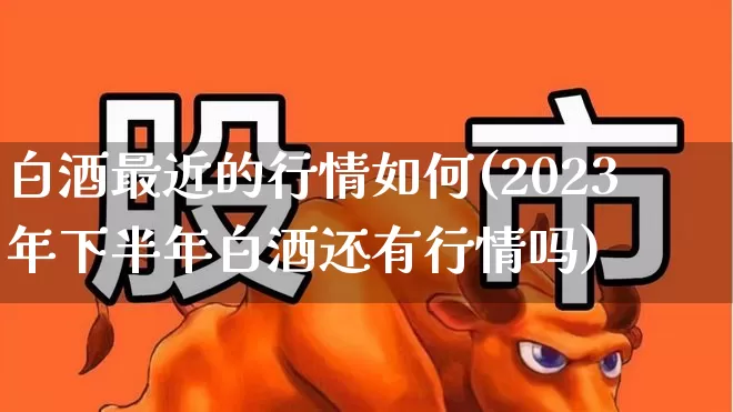 白酒最近的行情如何(2023年下半年白酒还有行情吗)_https://www.nalian8.com_创业板_第1张