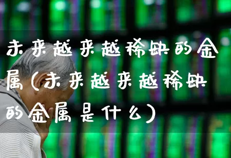 未来越来越稀缺的金属(未来越来越稀缺的金属是什么)_https://www.nalian8.com_北交所_第1张