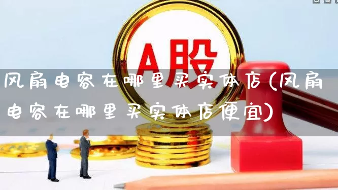 风扇电容在哪里买实体店(风扇电容在哪里买实体店便宜)_https://www.nalian8.com_深交所_第1张