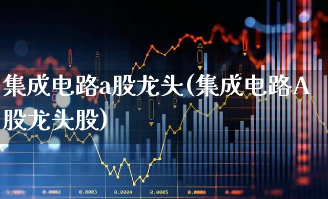 集成电路a股龙头(集成电路A股龙头股)_https://www.nalian8.com_北交所_第1张