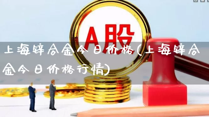 上海锌合金今日价格(上海锌合金今日价格行情)_https://www.nalian8.com_北交所_第1张