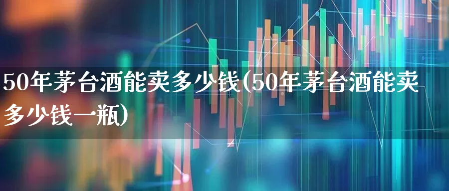 50年茅台酒能卖多少钱(50年茅台酒能卖多少钱一瓶)_https://www.nalian8.com_北交所_第1张