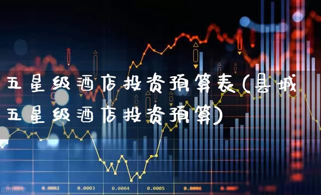 五星级酒店投资预算表(县城五星级酒店投资预算)_https://www.nalian8.com_科创板_第1张