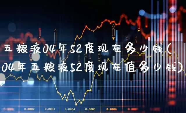 五粮液04年52度现在多少钱(04年五粮液52度现在值多少钱)_https://www.nalian8.com_上交所_第1张