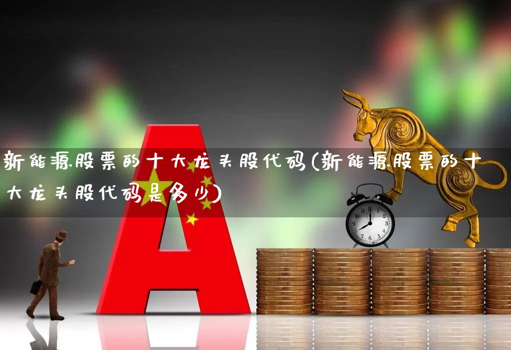 新能源股票的十大龙头股代码(新能源股票的十大龙头股代码是多少)_https://www.nalian8.com_创业板_第1张