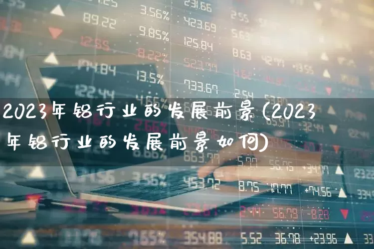 2023年铝行业的发展前景(2023年铝行业的发展前景如何)_https://www.nalian8.com_深交所_第1张