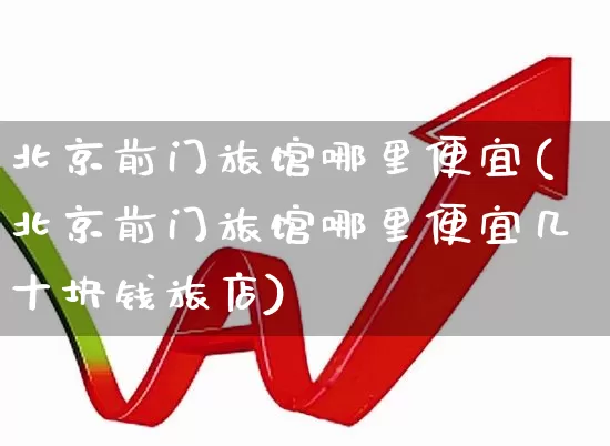 北京前门旅馆哪里便宜(北京前门旅馆哪里便宜几十块钱旅店)_https://www.nalian8.com_科创板_第1张