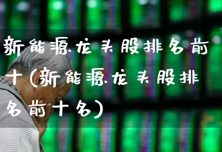 新能源龙头股排名前十(新能源龙头股排名前十名)_https://www.nalian8.com_创业板_第1张