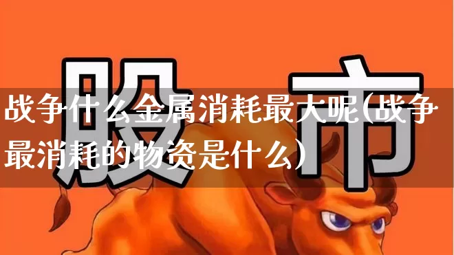 战争什么金属消耗最大呢(战争最消耗的物资是什么)_https://www.nalian8.com_上交所_第1张