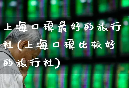 上海口碑最好的旅行社(上海口碑比较好的旅行社)_https://www.nalian8.com_上交所_第1张