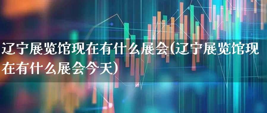 辽宁展览馆现在有什么展会(辽宁展览馆现在有什么展会今天)_https://www.nalian8.com_科创板_第1张