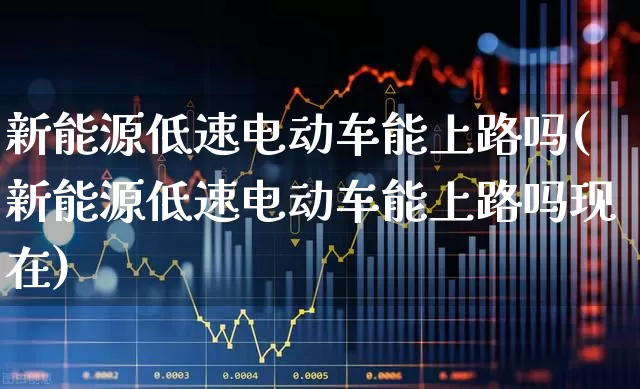 新能源低速电动车能上路吗(新能源低速电动车能上路吗现在)_https://www.nalian8.com_科创板_第1张