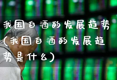 我国白酒的发展趋势(我国白酒的发展趋势是什么)_https://www.nalian8.com_深交所_第1张