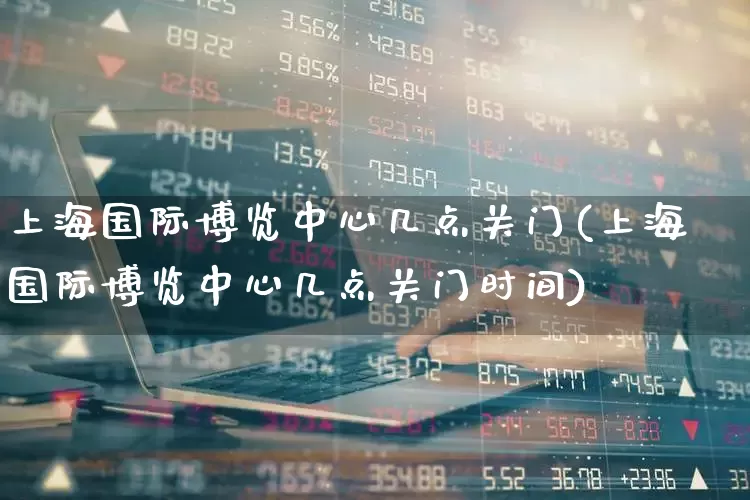 上海国际博览中心几点关门(上海国际博览中心几点关门时间)_https://www.nalian8.com_深交所_第1张