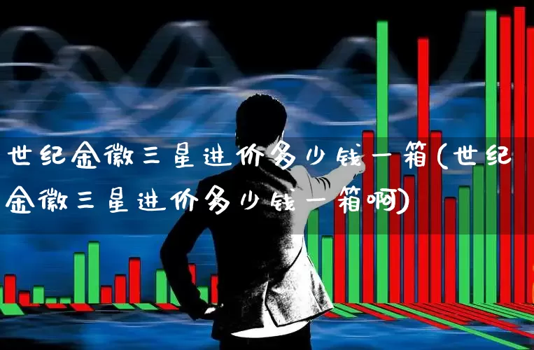 世纪金徽三星进价多少钱一箱(世纪金徽三星进价多少钱一箱啊)_https://www.nalian8.com_科创板_第1张