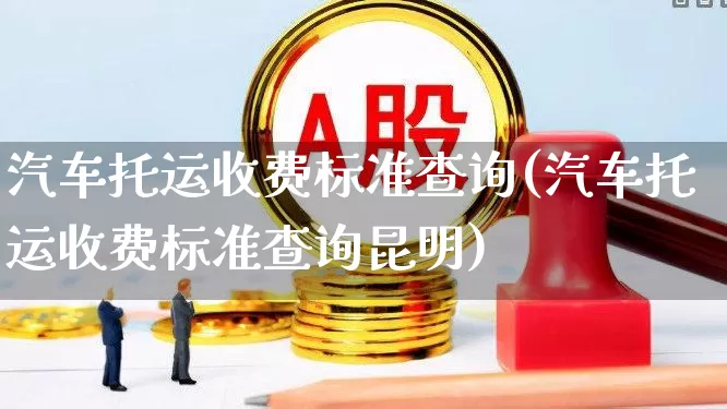 汽车托运收费标准查询(汽车托运收费标准查询昆明)_https://www.nalian8.com_科创板_第1张