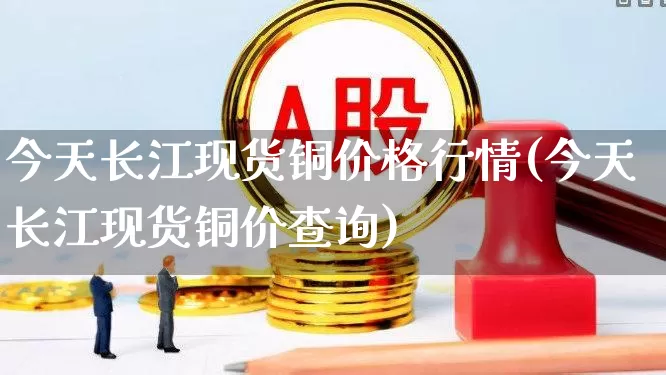 今天长江现货铜价格行情(今天长江现货铜价查询)_https://www.nalian8.com_科创板_第1张