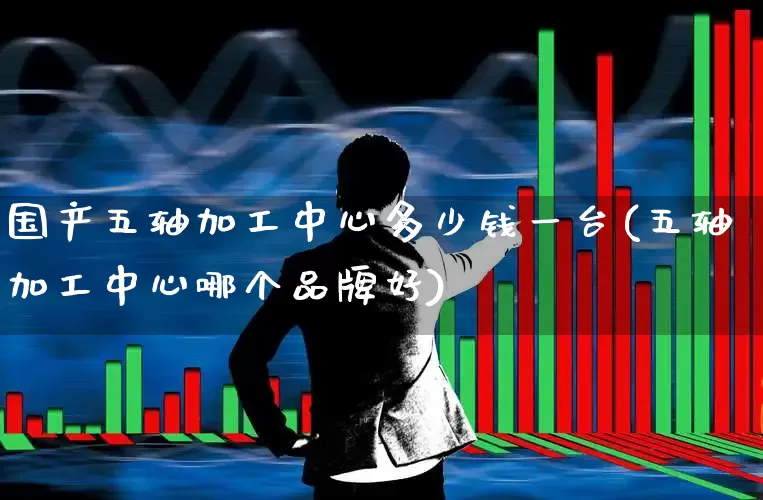 国产五轴加工中心多少钱一台(五轴加工中心哪个品牌好)_https://www.nalian8.com_上交所_第1张