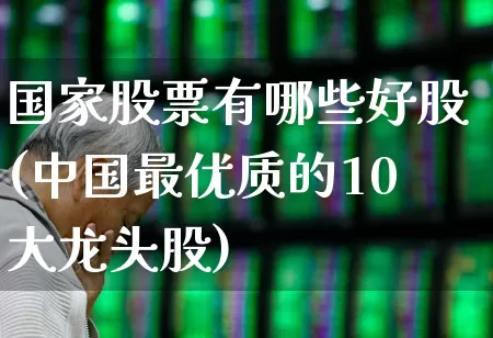 国家股票有哪些好股(中国最优质的10大龙头股)_https://www.nalian8.com_北交所_第1张