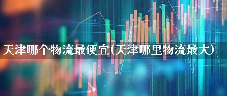 天津哪个物流最便宜(天津哪里物流最大)_https://www.nalian8.com_北交所_第1张