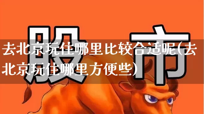 去北京玩住哪里比较合适呢(去北京玩住哪里方便些)_https://www.nalian8.com_科创板_第1张