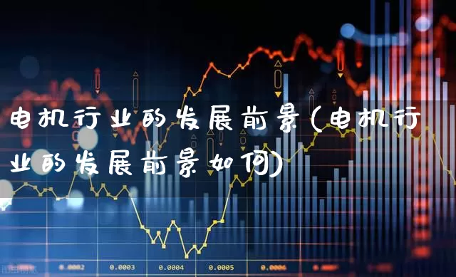 电机行业的发展前景(电机行业的发展前景如何)_https://www.nalian8.com_北交所_第1张