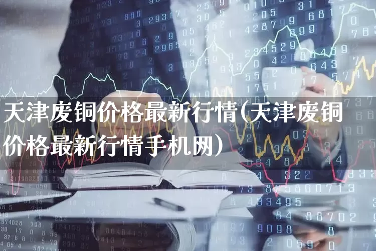 天津废铜价格最新行情(天津废铜价格最新行情手机网)_https://www.nalian8.com_上交所_第1张