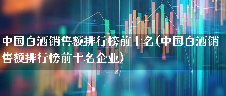 中国白酒销售额排行榜前十名(中国白酒销售额排行榜前十名企业)_https://www.nalian8.com_北交所_第1张