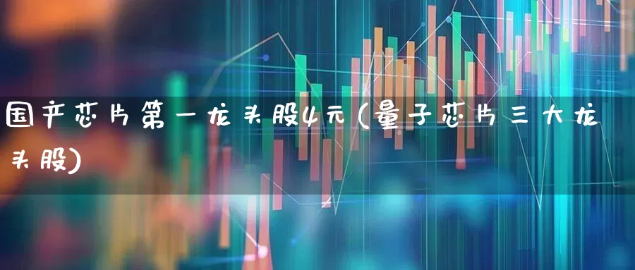 国产芯片第一龙头股4元(量子芯片三大龙头股)_https://www.nalian8.com_创业板_第1张