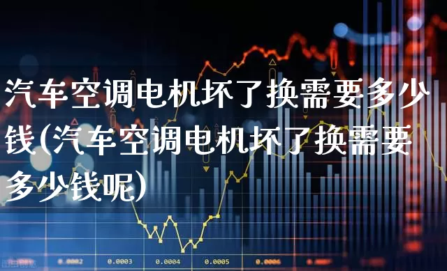 汽车空调电机坏了换需要多少钱(汽车空调电机坏了换需要多少钱呢)_https://www.nalian8.com_创业板_第1张
