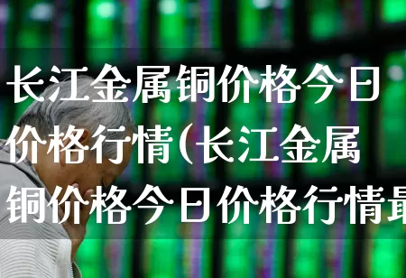 长江金属铜价格今日价格行情(长江金属铜价格今日价格行情最新)_https://www.nalian8.com_科创板_第1张