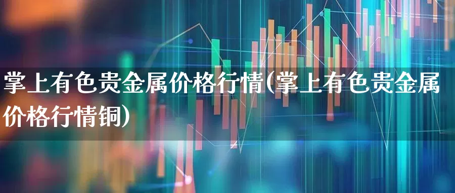 掌上有色贵金属价格行情(掌上有色贵金属价格行情铜)_https://www.nalian8.com_北交所_第1张