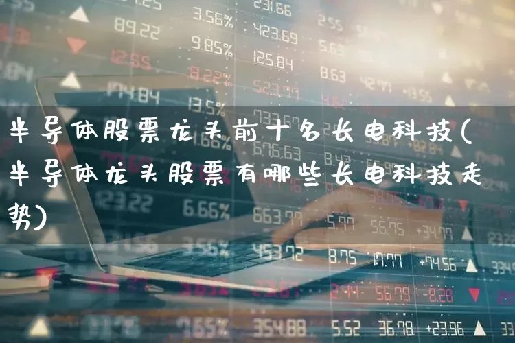 半导体股票龙头前十名长电科技(半导体龙头股票有哪些长电科技走势)_https://www.nalian8.com_科创板_第1张