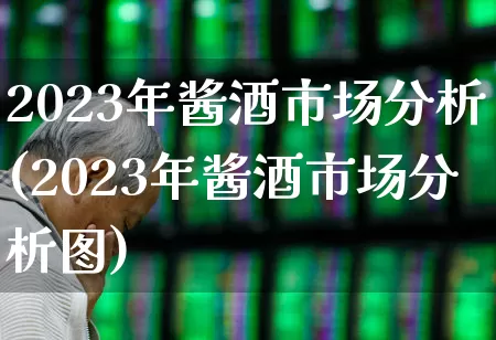 2023年酱酒市场分析(2023年酱酒市场分析图)_https://www.nalian8.com_上交所_第1张