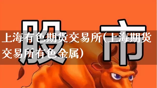 上海有色期货交易所(上海期货交易所有色金属)_https://www.nalian8.com_创业板_第1张