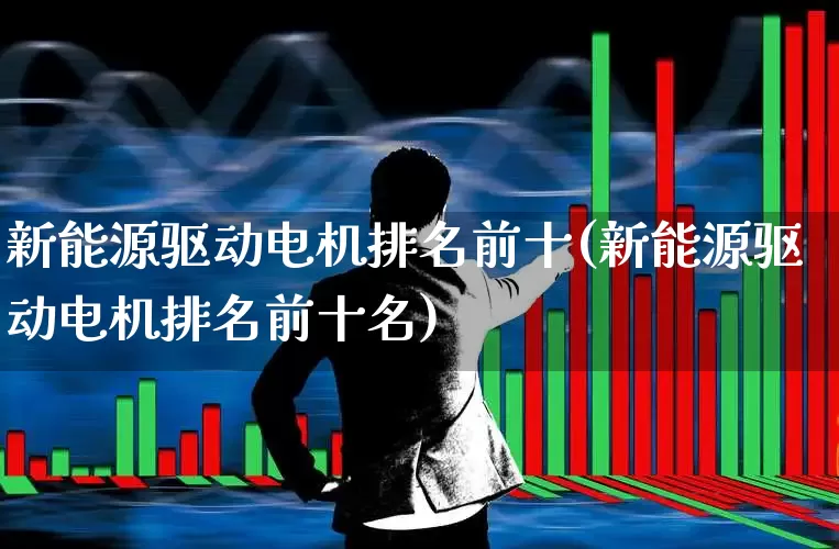 新能源驱动电机排名前十(新能源驱动电机排名前十名)_https://www.nalian8.com_科创板_第1张