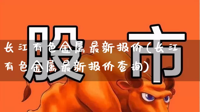 长江有色金属最新报价(长江有色金属最新报价查询)_https://www.nalian8.com_创业板_第1张
