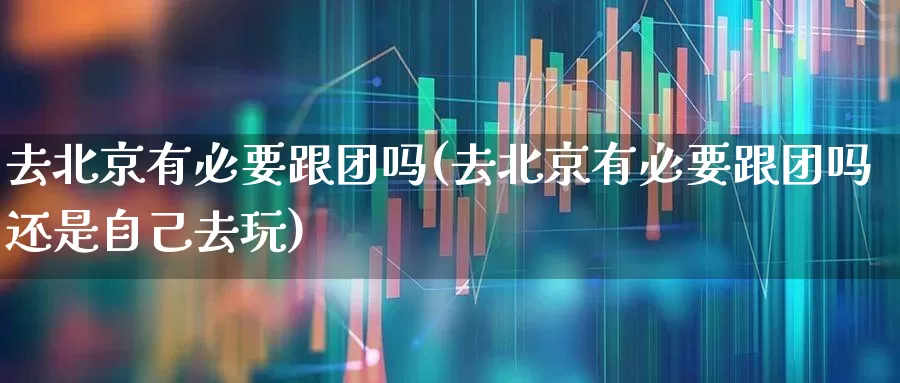去北京有必要跟团吗(去北京有必要跟团吗还是自己去玩)_https://www.nalian8.com_深交所_第1张