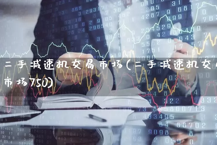 二手减速机交易市场(二手减速机交易市场750)_https://www.nalian8.com_北交所_第1张