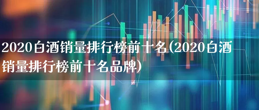2020白酒销量排行榜前十名(2020白酒销量排行榜前十名品牌)_https://www.nalian8.com_北交所_第1张
