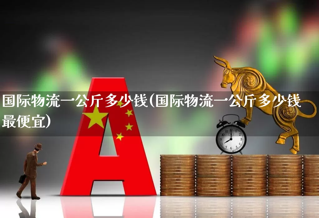 国际物流一公斤多少钱(国际物流一公斤多少钱最便宜)_https://www.nalian8.com_北交所_第1张