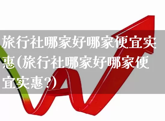 旅行社哪家好哪家便宜实惠(旅行社哪家好哪家便宜实惠?)_https://www.nalian8.com_科创板_第1张