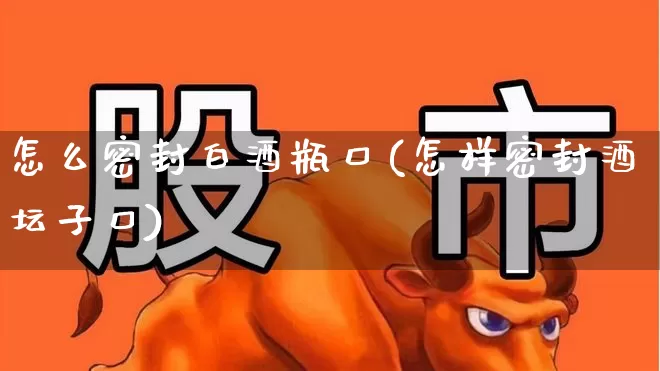 怎么密封白酒瓶口(怎样密封酒坛子口)_https://www.nalian8.com_科创板_第1张