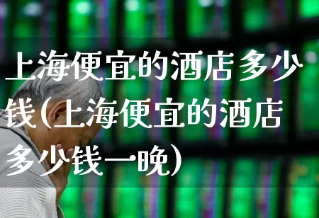 上海便宜的酒店多少钱(上海便宜的酒店多少钱一晚)_https://www.nalian8.com_创业板_第1张