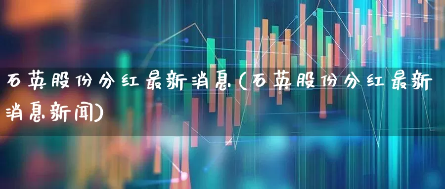 石英股份分红最新消息(石英股份分红最新消息新闻)_https://www.nalian8.com_科创板_第1张